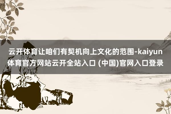 云开体育让咱们有契机向上文化的范围-kaiyun体育官方网站云开全站入口 (中国)官网入口登录