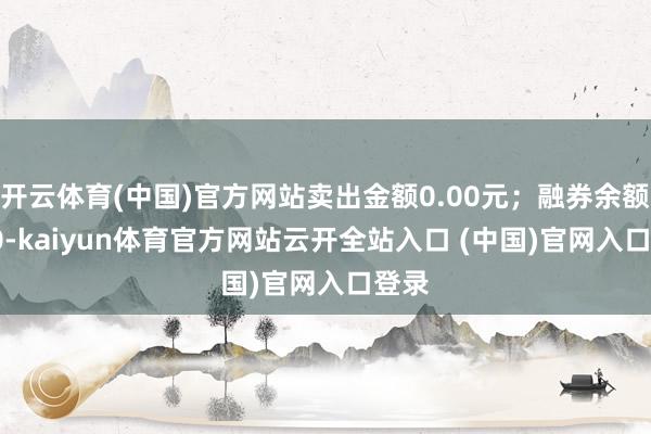 开云体育(中国)官方网站卖出金额0.00元；融券余额0.00-kaiyun体育官方网站云开全站入口 (中国)官网入口登录