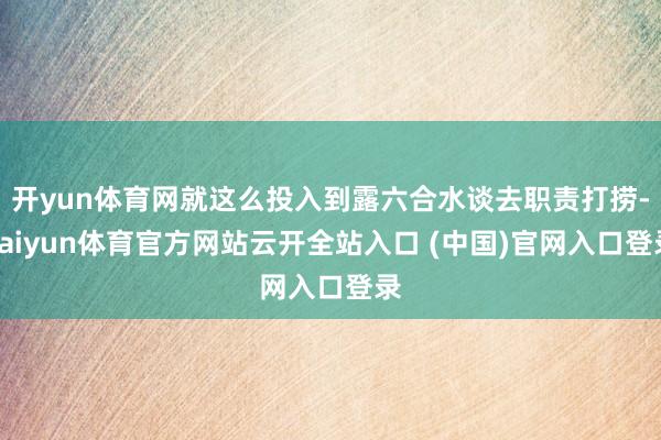 开yun体育网就这么投入到露六合水谈去职责打捞-kaiyun体育官方网站云开全站入口 (中国)官网入口登录