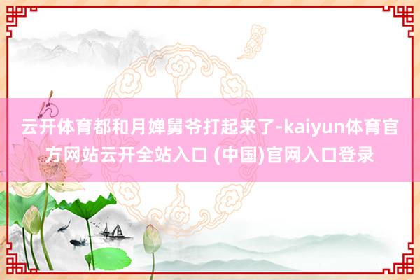 云开体育都和月婵舅爷打起来了-kaiyun体育官方网站云开全站入口 (中国)官网入口登录