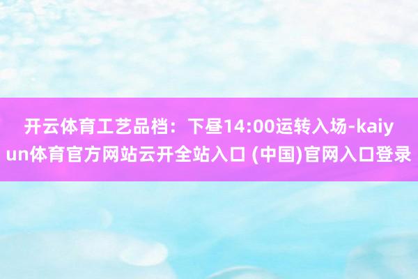 开云体育工艺品档：下昼14:00运转入场-kaiyun体育官方网站云开全站入口 (中国)官网入口登录
