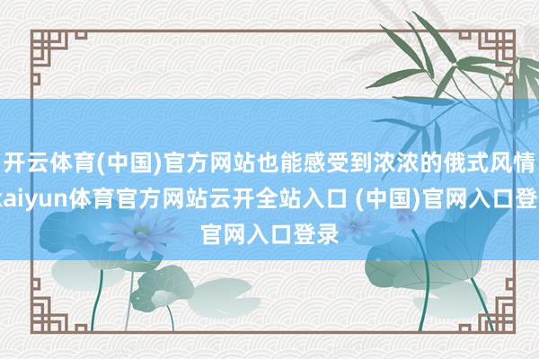 开云体育(中国)官方网站也能感受到浓浓的俄式风情-kaiyun体育官方网站云开全站入口 (中国)官网入口登录