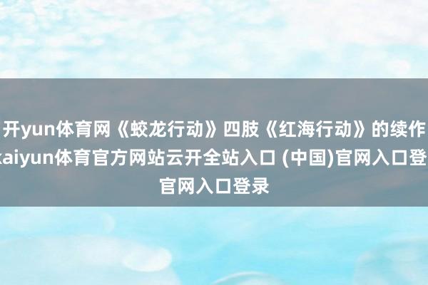 开yun体育网《蛟龙行动》四肢《红海行动》的续作-kaiyun体育官方网站云开全站入口 (中国)官网入口登录