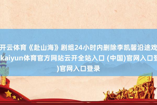 开云体育《赴山海》剧组24小时内删除李凯馨沿途戏份-kaiyun体育官方网站云开全站入口 (中国)官网入口登录