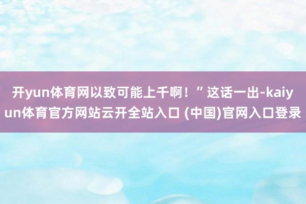 开yun体育网以致可能上千啊！”这话一出-kaiyun体育官方网站云开全站入口 (中国)官网入口登录