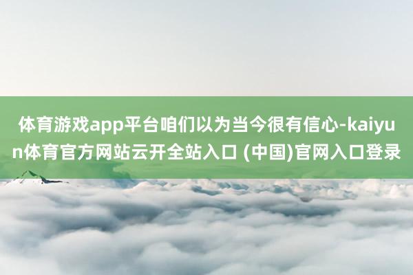 体育游戏app平台咱们以为当今很有信心-kaiyun体育官方网站云开全站入口 (中国)官网入口登录