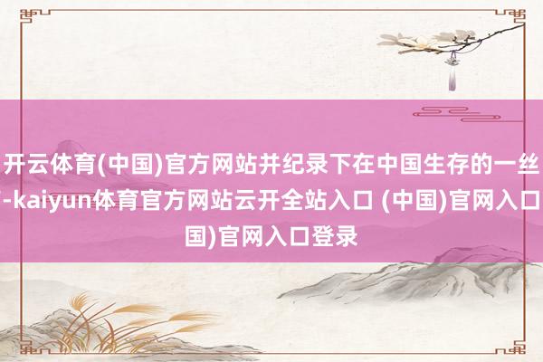 开云体育(中国)官方网站并纪录下在中国生存的一丝一滴-kaiyun体育官方网站云开全站入口 (中国)官网入口登录