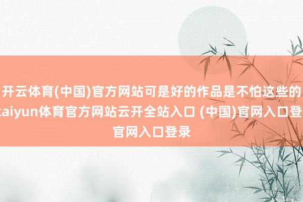开云体育(中国)官方网站可是好的作品是不怕这些的-kaiyun体育官方网站云开全站入口 (中国)官网入口登录