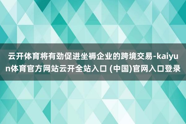 云开体育将有劲促进坐褥企业的跨境交易-kaiyun体育官方网站云开全站入口 (中国)官网入口登录