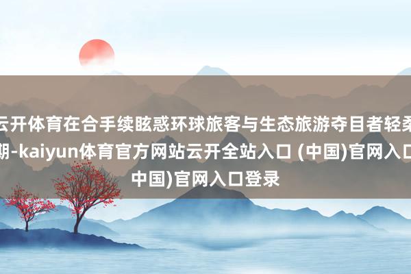 云开体育在合手续眩惑环球旅客与生态旅游夺目者轻柔的同期-kaiyun体育官方网站云开全站入口 (中国)官网入口登录