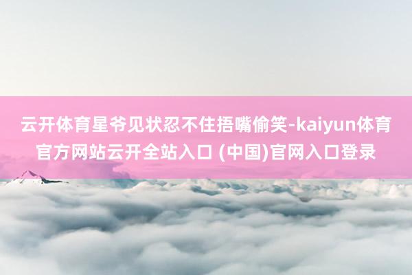 云开体育星爷见状忍不住捂嘴偷笑-kaiyun体育官方网站云开全站入口 (中国)官网入口登录