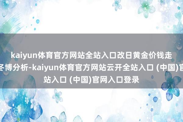 kaiyun体育官方网站全站入口　　改日黄金价钱走势怎样？刘冬博分析-kaiyun体育官方网站云开全站入口 (中国)官网入口登录