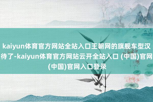 kaiyun体育官方网站全站入口王朝网的旗舰车型汉也迫不及待了-kaiyun体育官方网站云开全站入口 (中国)官网入口登录