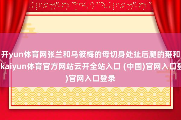 开yun体育网张兰和马筱梅的母切身处扯后腿的雍和宫-kaiyun体育官方网站云开全站入口 (中国)官网入口登录