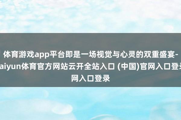 体育游戏app平台即是一场视觉与心灵的双重盛宴-kaiyun体育官方网站云开全站入口 (中国)官网入口登录