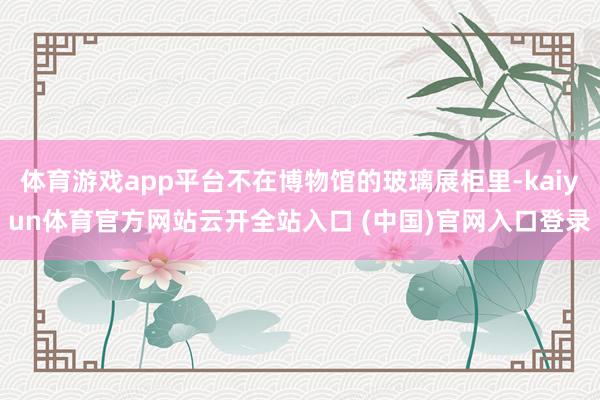 体育游戏app平台不在博物馆的玻璃展柜里-kaiyun体育官方网站云开全站入口 (中国)官网入口登录