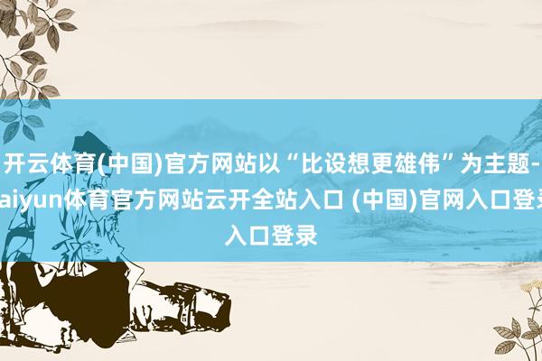 开云体育(中国)官方网站以“比设想更雄伟”为主题-kaiyun体育官方网站云开全站入口 (中国)官网入口登录