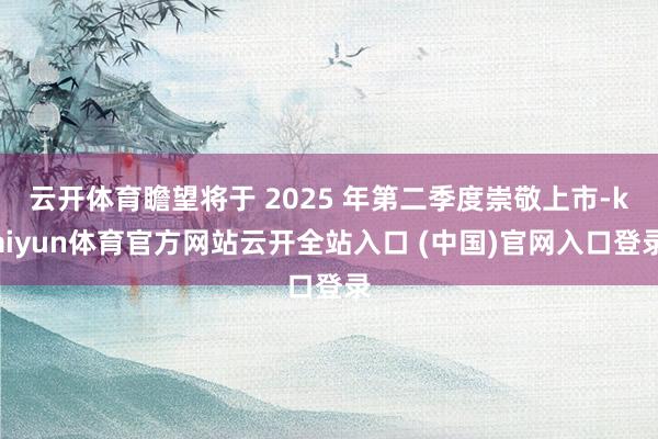 云开体育瞻望将于 2025 年第二季度崇敬上市-kaiyun体育官方网站云开全站入口 (中国)官网入口登录