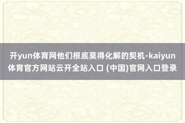 开yun体育网他们根底莫得化解的契机-kaiyun体育官方网站云开全站入口 (中国)官网入口登录