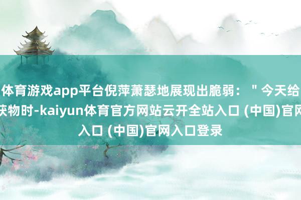 体育游戏app平台倪萍萧瑟地展现出脆弱：＂今天给媛媛打理获物时-kaiyun体育官方网站云开全站入口 (中国)官网入口登录