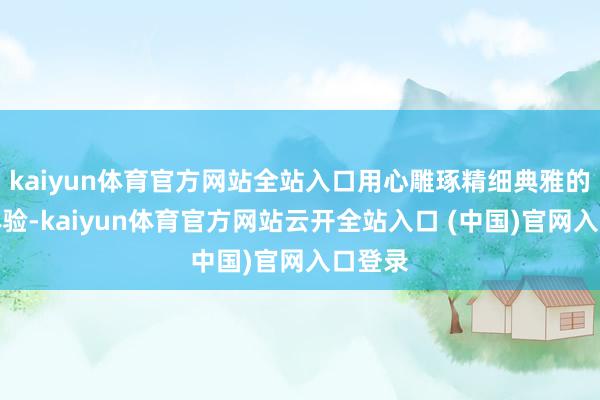 kaiyun体育官方网站全站入口用心雕琢精细典雅的入住体验-kaiyun体育官方网站云开全站入口 (中国)官网入口登录