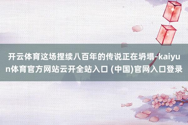 开云体育这场捏续八百年的传说正在坍塌-kaiyun体育官方网站云开全站入口 (中国)官网入口登录