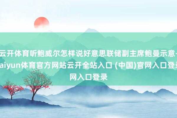 云开体育听鲍威尔怎样说好意思联储副主席鲍曼示意-kaiyun体育官方网站云开全站入口 (中国)官网入口登录