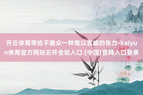 开云体育带给不雅众一种难以言喻的张力-kaiyun体育官方网站云开全站入口 (中国)官网入口登录
