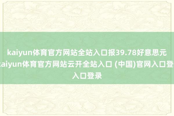 kaiyun体育官方网站全站入口报39.78好意思元-kaiyun体育官方网站云开全站入口 (中国)官网入口登录