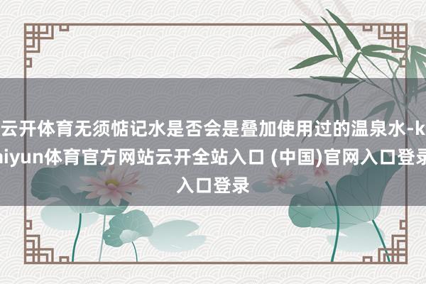 云开体育无须惦记水是否会是叠加使用过的温泉水-kaiyun体育官方网站云开全站入口 (中国)官网入口登录