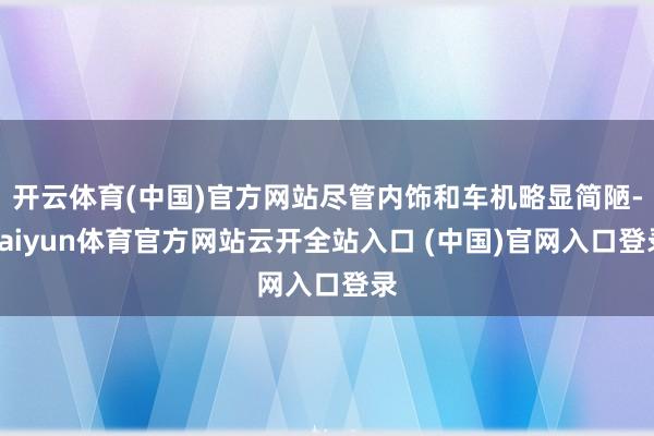开云体育(中国)官方网站尽管内饰和车机略显简陋-kaiyun体育官方网站云开全站入口 (中国)官网入口登录