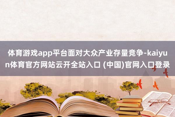 体育游戏app平台面对大众产业存量竞争-kaiyun体育官方网站云开全站入口 (中国)官网入口登录