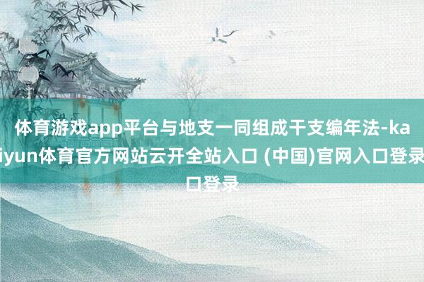 体育游戏app平台与地支一同组成干支编年法-kaiyun体育官方网站云开全站入口 (中国)官网入口登录