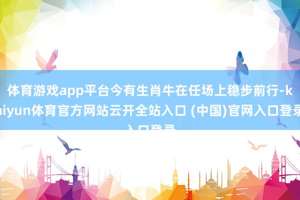 体育游戏app平台今有生肖牛在任场上稳步前行-kaiyun体育官方网站云开全站入口 (中国)官网入口登录