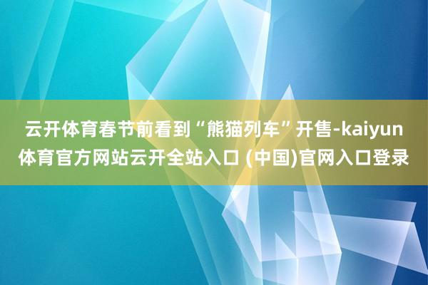 云开体育春节前看到“熊猫列车”开售-kaiyun体育官方网站云开全站入口 (中国)官网入口登录