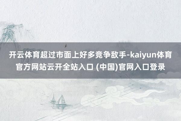 开云体育超过市面上好多竞争敌手-kaiyun体育官方网站云开全站入口 (中国)官网入口登录