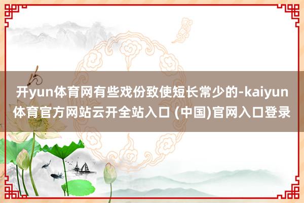 开yun体育网有些戏份致使短长常少的-kaiyun体育官方网站云开全站入口 (中国)官网入口登录