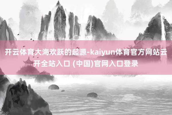 开云体育大海欢跃的起源-kaiyun体育官方网站云开全站入口 (中国)官网入口登录