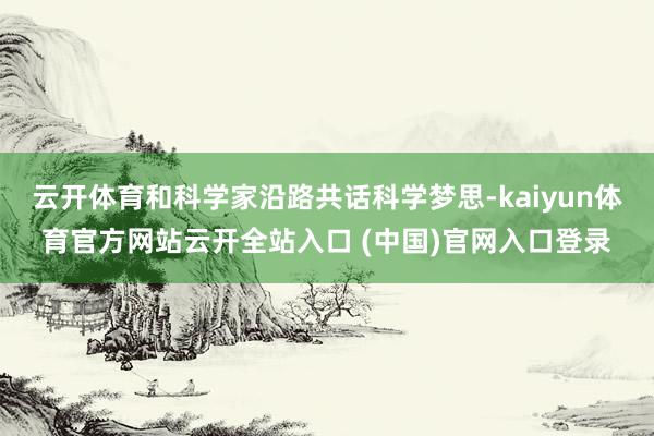云开体育和科学家沿路共话科学梦思-kaiyun体育官方网站云开全站入口 (中国)官网入口登录