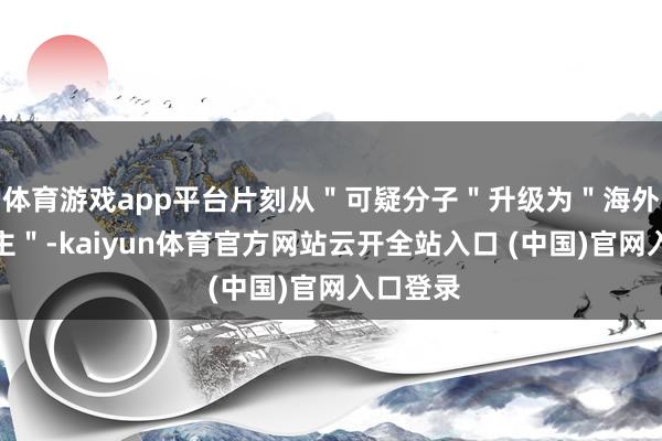 体育游戏app平台片刻从＂可疑分子＂升级为＂海外友东谈主＂-kaiyun体育官方网站云开全站入口 (中国)官网入口登录