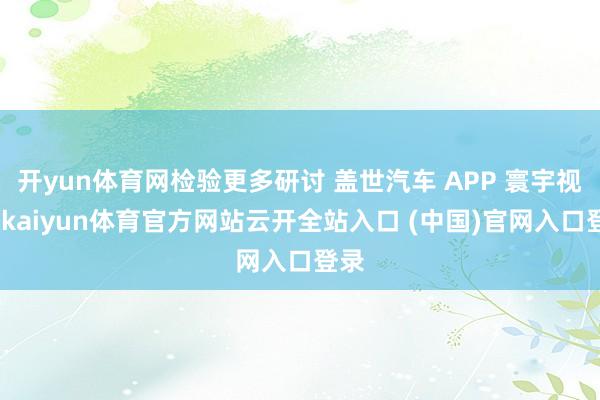 开yun体育网检验更多研讨 盖世汽车 APP 寰宇视线-kaiyun体育官方网站云开全站入口 (中国)官网入口登录