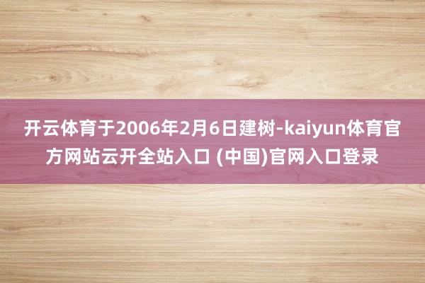开云体育于2006年2月6日建树-kaiyun体育官方网站云开全站入口 (中国)官网入口登录