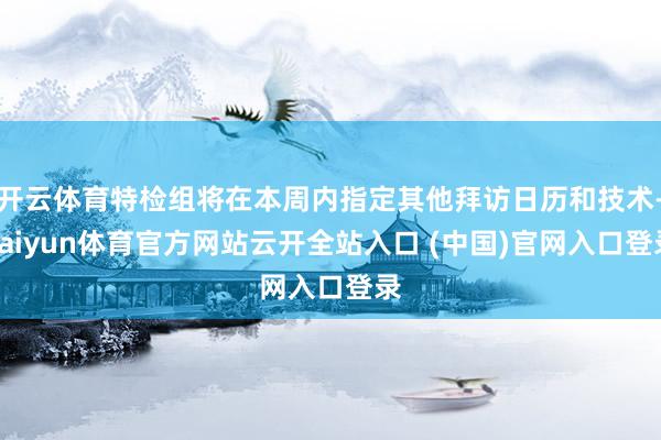 开云体育特检组将在本周内指定其他拜访日历和技术-kaiyun体育官方网站云开全站入口 (中国)官网入口登录