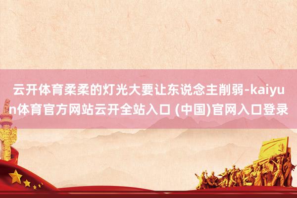 云开体育柔柔的灯光大要让东说念主削弱-kaiyun体育官方网站云开全站入口 (中国)官网入口登录