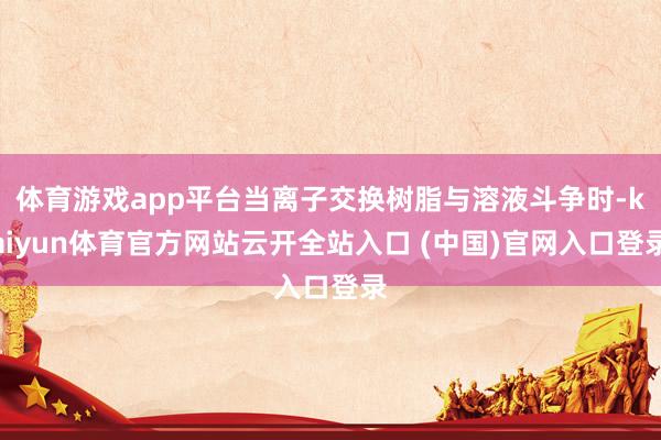 体育游戏app平台当离子交换树脂与溶液斗争时-kaiyun体育官方网站云开全站入口 (中国)官网入口登录