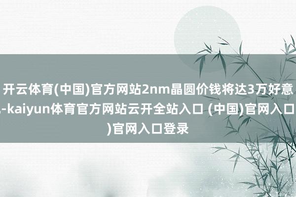 开云体育(中国)官方网站2nm晶圆价钱将达3万好意思元-kaiyun体育官方网站云开全站入口 (中国)官网入口登录