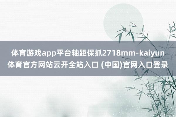 体育游戏app平台轴距保抓2718mm-kaiyun体育官方网站云开全站入口 (中国)官网入口登录