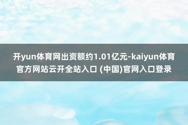 开yun体育网出资额约1.01亿元-kaiyun体育官方网站云开全站入口 (中国)官网入口登录