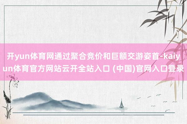 开yun体育网通过聚合竞价和巨额交游姿首-kaiyun体育官方网站云开全站入口 (中国)官网入口登录