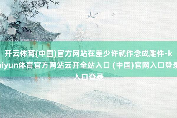 开云体育(中国)官方网站在差少许就作念成雕件-kaiyun体育官方网站云开全站入口 (中国)官网入口登录